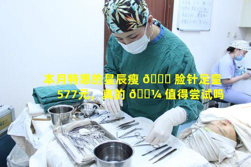 本月特惠的星辰瘦 🐕 脸针足量577元，真的 🐼 值得尝试吗效果怎样